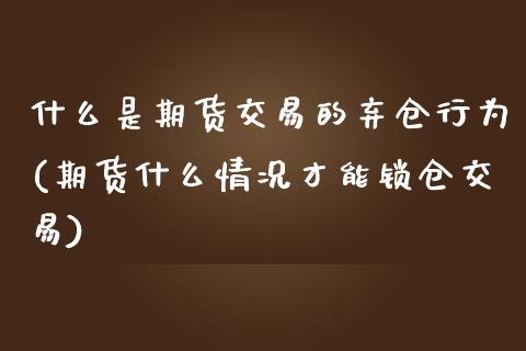 什么是期货交易的弃仓行为(期货什么情况才能锁仓交易)_https://www.zztgc.com_期货行情_第1张