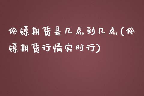 伦镍期货是几点到几点(伦镍期货行情实时行)_https://www.zztgc.com_期货行情_第1张