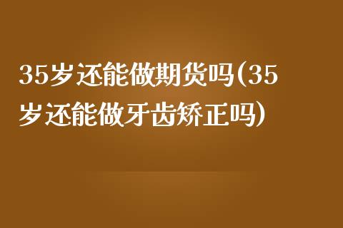 35岁还能做期货吗(35岁还能做牙齿矫正吗)_https://www.zztgc.com_黄金期货_第1张