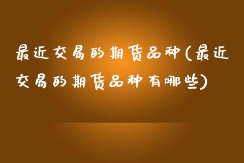最近交易的期货品种(最近交易的期货品种有哪些)_https://www.zztgc.com_期货直播_第1张