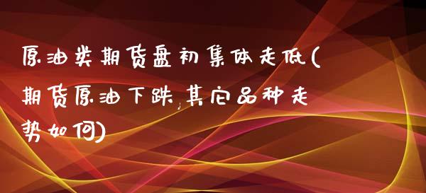 原油类期货盘初集体走低(期货原油下跌,其它品种走势如何)_https://www.zztgc.com_期货入门_第1张