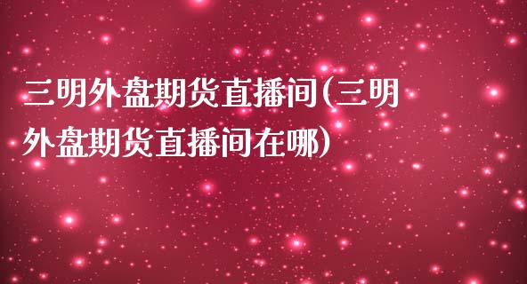三明外盘期货直播间(三明外盘期货直播间在哪)_https://www.zztgc.com_黄金期货_第1张