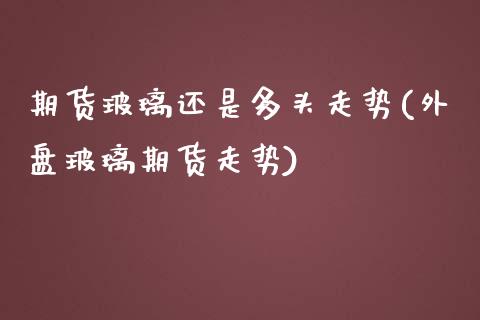 期货玻璃还是多头走势(外盘玻璃期货走势)_https://www.zztgc.com_期货直播_第1张