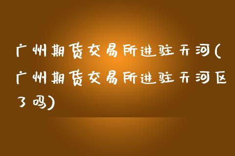 广州期货交易所进驻天河(广州期货交易所进驻天河区了吗)_https://www.zztgc.com_黄金期货_第1张