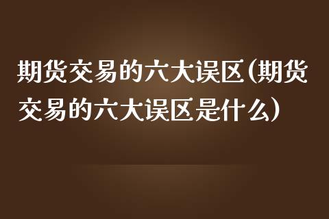 期货交易的六大误区(期货交易的六大误区是什么)_https://www.zztgc.com_原油期货_第1张