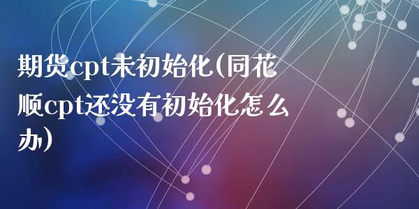 期货cpt未初始化(同花顺cpt还没有初始化怎么办)_https://www.zztgc.com_原油期货_第1张