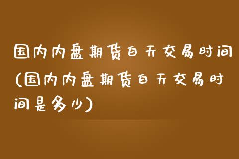 国内内盘期货白天交易时间(国内内盘期货白天交易时间是多少)_https://www.zztgc.com_期货入门_第1张