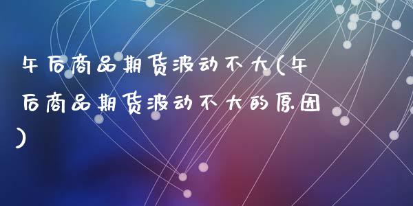午后商品期货波动不大(午后商品期货波动不大的原因)_https://www.zztgc.com_原油期货_第1张