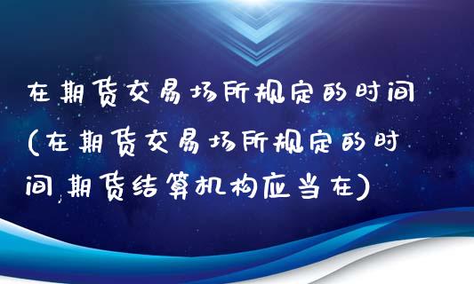 在期货交易场所规定的时间(在期货交易场所规定的时间,期货结算机构应当在)_https://www.zztgc.com_期货直播_第1张