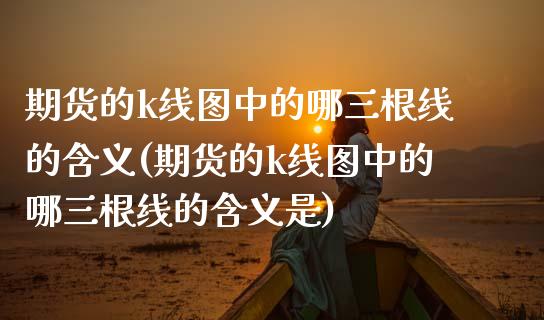 期货的k线图中的哪三根线的含义(期货的k线图中的哪三根线的含义是)_https://www.zztgc.com_期货直播_第1张