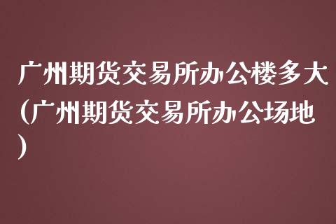 广州期货交易所办公楼多大(广州期货交易所办公场地)_https://www.zztgc.com_原油期货_第1张