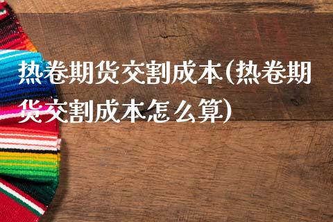 热卷期货交割成本(热卷期货交割成本怎么算)_https://www.zztgc.com_期货入门_第1张