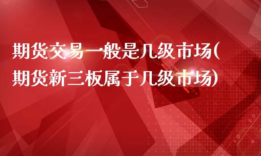 期货交易一般是几级市场(期货新三板属于几级市场)_https://www.zztgc.com_期货开户_第1张