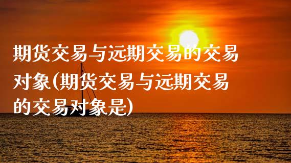 期货交易与远期交易的交易对象(期货交易与远期交易的交易对象是)_https://www.zztgc.com_期货入门_第1张