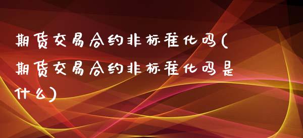 期货交易合约非标准化吗(期货交易合约非标准化吗是什么)_https://www.zztgc.com_期货入门_第1张