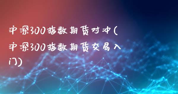 沪深300指数期货对冲(沪深300指数期货交易入门)_https://www.zztgc.com_期货入门_第1张