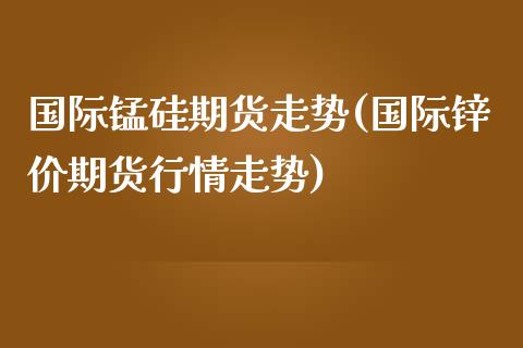 国际锰硅期货走势(国际锌价期货行情走势)_https://www.zztgc.com_期货入门_第1张