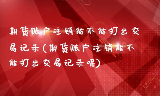 期货账户注销能不能打出交易记录(期货账户注销能不能打出交易记录呢)_https://www.zztgc.com_期货行情_第1张