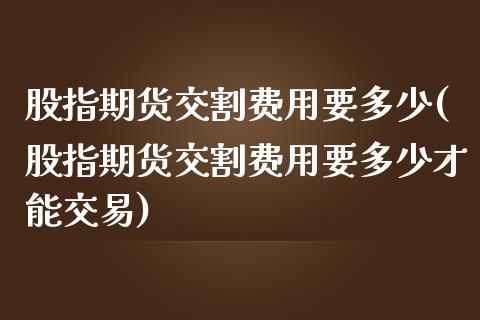 股指期货交割费用要多少(股指期货交割费用要多少才能交易)_https://www.zztgc.com_原油期货_第1张