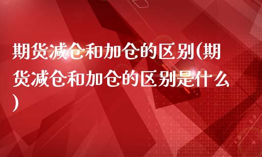 期货减仓和加仓的区别(期货减仓和加仓的区别是什么)_https://www.zztgc.com_期货入门_第1张