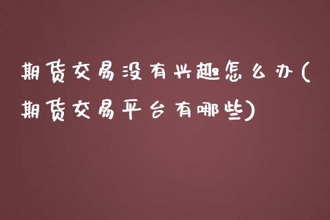 期货交易没有兴趣怎么办(期货交易平台有哪些)_https://www.zztgc.com_期货行情_第1张