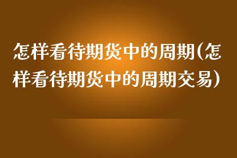 怎样看待期货中的周期(怎样看待期货中的周期交易)_https://www.zztgc.com_期货直播_第1张