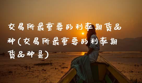 交易所最重要的利率期货品种(交易所最重要的利率期货品种是)_https://www.zztgc.com_原油期货_第1张