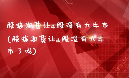 股指期货让a股没有大牛市(股指期货让a股没有大牛市了吗)_https://www.zztgc.com_期货行情_第1张