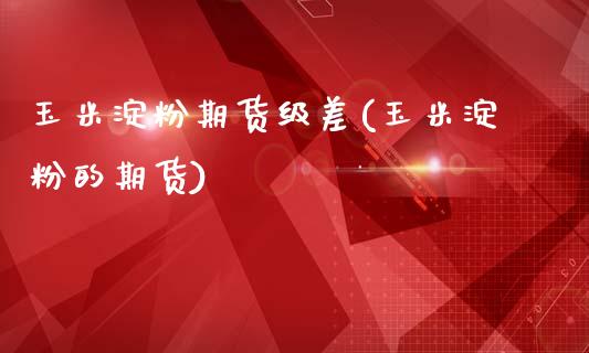 玉米淀粉期货级差(玉米淀粉的期货)_https://www.zztgc.com_期货开户_第1张