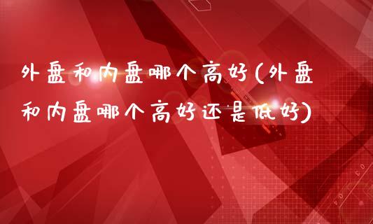 外盘和内盘哪个高好(外盘和内盘哪个高好还是低好)_https://www.zztgc.com_期货直播_第1张