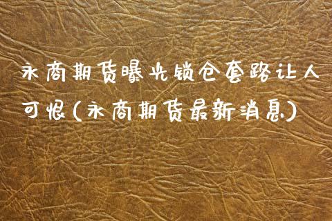 永商期货曝光锁仓套路让人可恨(永商期货最新消息)_https://www.zztgc.com_期货行情_第1张