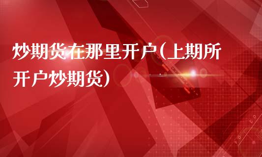 炒期货在那里开户(上期所开户炒期货)_https://www.zztgc.com_期货入门_第1张