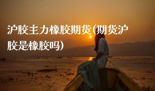 沪胶主力橡胶期货(期货沪胶是橡胶吗)_https://www.zztgc.com_期货直播_第1张