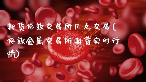 期货伦敦交易所几点交易(伦敦金属交易所期货实时行情)_https://www.zztgc.com_期货直播_第1张