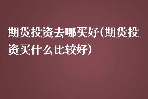 期货投资去哪买好(期货投资买什么比较好)_https://www.zztgc.com_期货入门_第1张