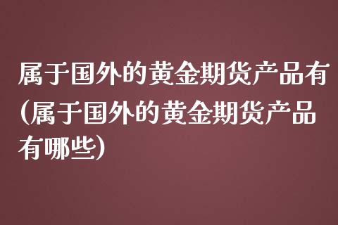 属于国外的黄金期货产品有(属于国外的黄金期货产品有哪些)_https://www.zztgc.com_原油期货_第1张