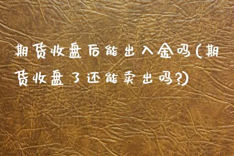 期货收盘后能出入金吗(期货收盘了还能卖出吗?)_https://www.zztgc.com_期货行情_第1张
