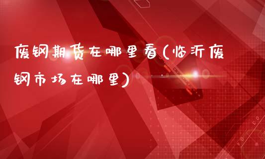 废钢期货在哪里看(临沂废钢市场在哪里)_https://www.zztgc.com_期货直播_第1张