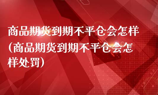 商品期货到期不平仓会怎样(商品期货到期不平仓会怎样处罚)_https://www.zztgc.com_原油期货_第1张