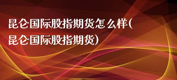 昆仑国际股指期货怎么样(昆仑国际股指期货)_https://www.zztgc.com_期货直播_第1张