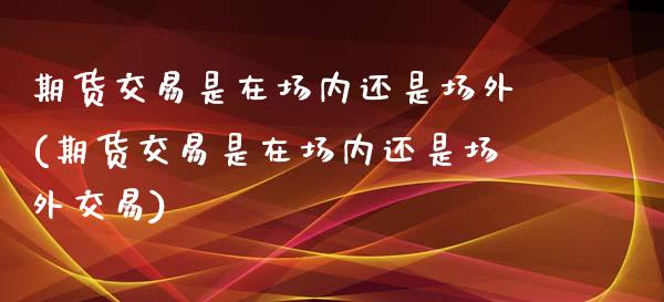 期货交易是在场内还是场外(期货交易是在场内还是场外交易)_https://www.zztgc.com_期货行情_第1张