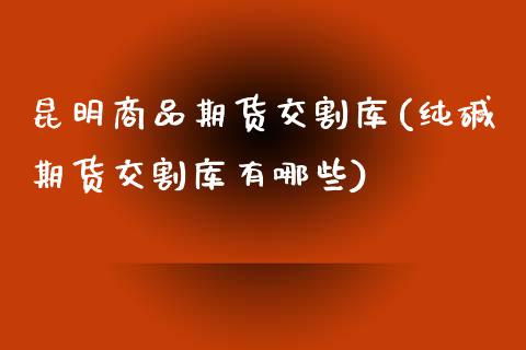 昆明商品期货交割库(纯碱期货交割库有哪些)_https://www.zztgc.com_期货入门_第1张