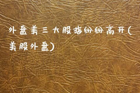 外盘美三大股指纷纷高开(美股外盘)_https://www.zztgc.com_期货行情_第1张
