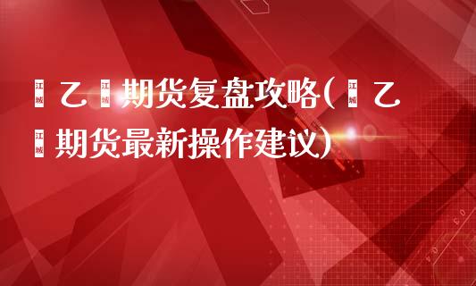 苯乙烯期货复盘攻略(苯乙烯期货最新操作建议)_https://www.zztgc.com_期货直播_第1张