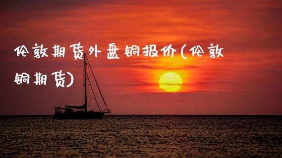 伦敦期货外盘铜报价(伦敦铜期货)_https://www.zztgc.com_期货入门_第1张