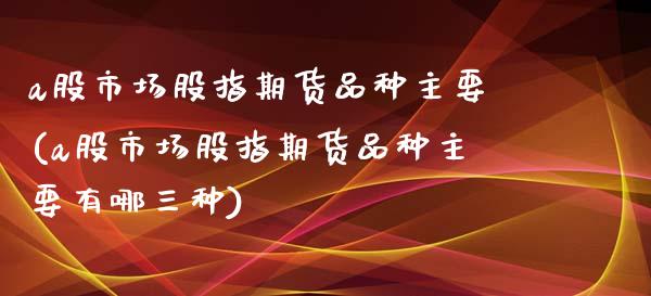 a股市场股指期货品种主要(a股市场股指期货品种主要有哪三种)_https://www.zztgc.com_期货开户_第1张