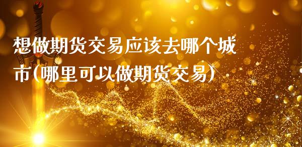 想做期货交易应该去哪个城市(哪里可以做期货交易)_https://www.zztgc.com_期货直播_第1张