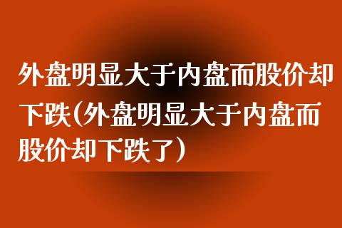 外盘明显大于内盘而股价却下跌(外盘明显大于内盘而股价却下跌了)_https://www.zztgc.com_期货直播_第1张