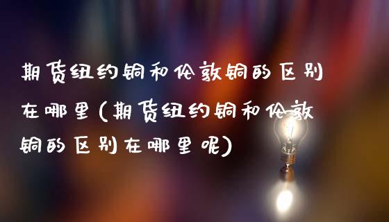 期货纽约铜和伦敦铜的区别在哪里(期货纽约铜和伦敦铜的区别在哪里呢)_期货入门_第1张_珍投期货网 期货纽约铜和伦敦铜的区别在哪里(期货纽约铜和伦敦铜的区别在哪里呢)_https://www.zztgc.com_期货入门_第1张