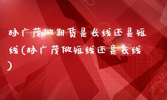 林广茂做期货是长线还是短线(林广茂做短线还是长线)_https://www.zztgc.com_期货行情_第1张